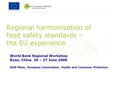 Regional harmonisation of food safety standards – the EU experience World Bank Regional Workshop Boao, China 26 – 27 June 2006 Wolf Maier, European Commission,