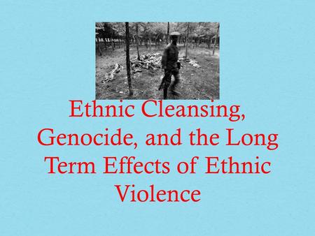 Ethnic Cleansing, Genocide, and the Long Term Effects of Ethnic Violence.