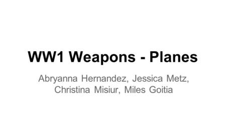 WW1 Weapons - Planes Abryanna Hernandez, Jessica Metz, Christina Misiur, Miles Goitia.