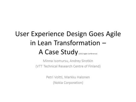 User Experience Design Goes Agile in Lean Transformation – A Case Study (2012 Agile Conference) Minna Isomursu, Andrey Sirotkin (VTT Technical Research.