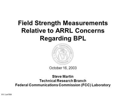 Field Strength Measurements Relative to ARRL Concerns Regarding BPL October 16, 2003 Steve Martin Technical Research Branch Federal Communications Commission.