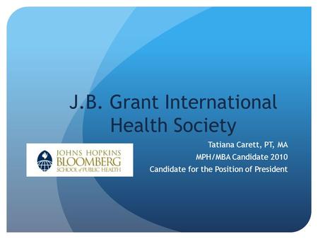 J.B. Grant International Health Society Tatiana Carett, PT, MA MPH/MBA Candidate 2010 Candidate for the Position of President.