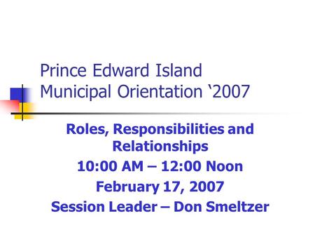 Prince Edward Island Municipal Orientation ‘2007 Roles, Responsibilities and Relationships 10:00 AM – 12:00 Noon February 17, 2007 Session Leader – Don.