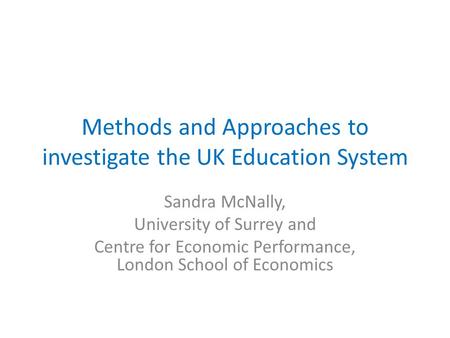 Methods and Approaches to investigate the UK Education System Sandra McNally, University of Surrey and Centre for Economic Performance, London School of.