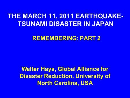 THE MARCH 11, 2011 EARTHQUAKE- TSUNAMI DISASTER IN JAPAN REMEMBERING: PART 2 Walter Hays, Global Alliance for Disaster Reduction, University of North Carolina,