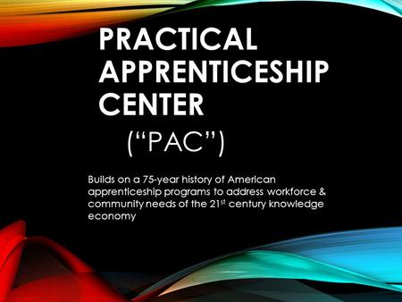 PRACTICAL APPRENTICESHIP CENTER (“PAC”) Builds on a 75-year history of American apprenticeship programs to address workforce & community needs of the 21.