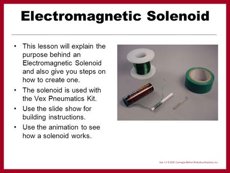 Vex 1.0 © 2005 Carnegie Mellon Robotics Academy Inc. Electromagnetic Solenoid This lesson will explain the purpose behind an Electromagnetic Solenoid and.