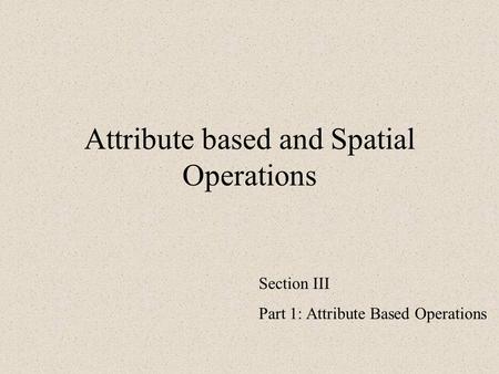 Attribute based and Spatial Operations Section III Part 1: Attribute Based Operations.