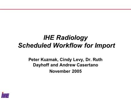 IHE Radiology Scheduled Workflow for Import Peter Kuzmak, Cindy Levy, Dr. Ruth Dayhoff and Andrew Casertano November 2005.