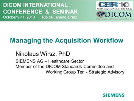 DICOM INTERNATIONAL CONFERENCE & SEMINAR October 9-11, 2010 Rio de Janeiro, Brazil Managing the Acquisition Workflow Nikolaus Wirsz, PhD SIEMENS AG – Healthcare.