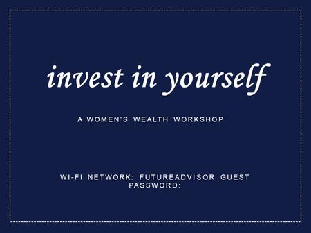 Invest in yourself A WOMEN’S WEALTH WORKSHOP WI-FI NETWORK: FUTUREADVISOR GUEST PASSWORD: