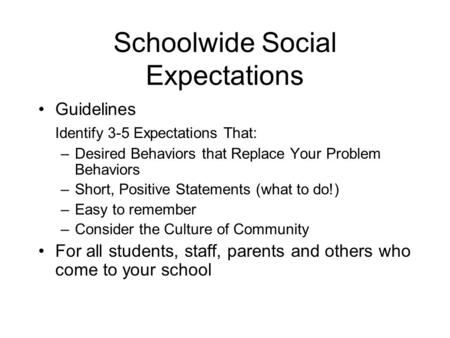 Schoolwide Social Expectations Guidelines Identify 3-5 Expectations That: –Desired Behaviors that Replace Your Problem Behaviors –Short, Positive Statements.