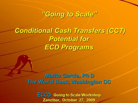 “Going to Scale” Conditional Cash Transfers (CCT) Potential for ECD Programs Marito Garcia, Ph D The World Bank, Washington DC ECCD Going to Scale Workshop.