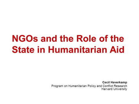 NGOs and the Role of the State in Humanitarian Aid Cecil Haverkamp Program on Humanitarian Policy and Conflict Research Harvard University.