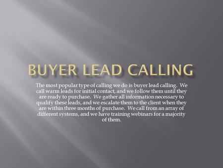 The most popular type of calling we do is buyer lead calling. We call warm leads for initial contact, and we follow them until they are ready to purchase.