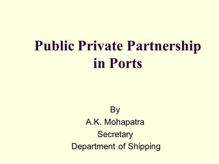 Public Private Partnership in Ports By A.K. Mohapatra Secretary Department of Shipping.
