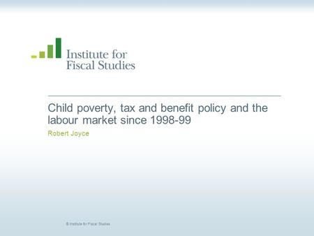 © Institute for Fiscal Studies Child poverty, tax and benefit policy and the labour market since 1998-99 Robert Joyce.