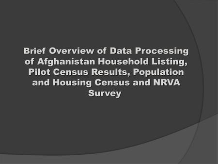 Brief Overview of Data Processing of Afghanistan Household Listing, Pilot Census Results, Population and Housing Census and NRVA Survey Brief Overview.