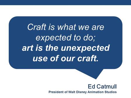 Craft is what we are expected to do; art is the unexpected use of our craft. Ed Catmull President of Walt Disney Animation Studios.
