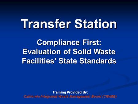 Transfer Station Compliance First: Evaluation of Solid Waste Facilities’ State Standards Training Provided By: California Integrated Waste Management Board.