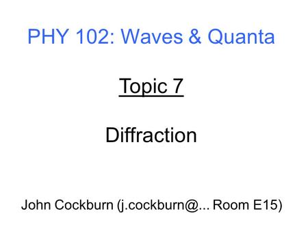 PHY 102: Waves & Quanta Topic 7 Diffraction John Cockburn Room E15)