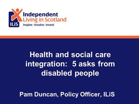 Health and social care integration: 5 asks from disabled people Pam Duncan, Policy Officer, ILiS.