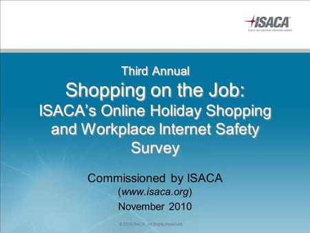 Third Annual Shopping on the Job: ISACA’s Online Holiday Shopping and Workplace Internet Safety Survey Commissioned by ISACA (www.isaca.org) November 2010.