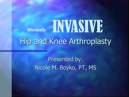 Hip and Knee Arthroplasty Presented by: Nicole M. Boyko, PT, MS Minimally INVASIVE.