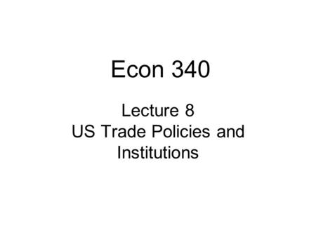 Lecture 8 US Trade Policies and Institutions Econ 340.