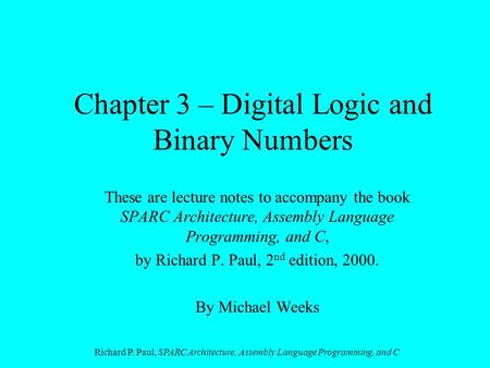 Richard P. Paul, SPARC Architecture, Assembly Language Programming, and C Chapter 3 – Digital Logic and Binary Numbers These are lecture notes to accompany.