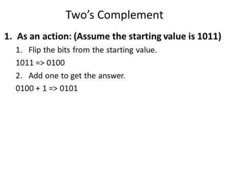 Two’s Complement 1.As an action: (Assume the starting value is 1011) 1.Flip the bits from the starting value. 1011 => 0100 2.Add one to get the answer.