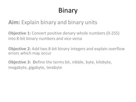 Binary Aim: Explain binary and binary units Objective 1: Convert positive denary whole numbers (0-255) into 8-bit binary numbers and vice versa Objective.