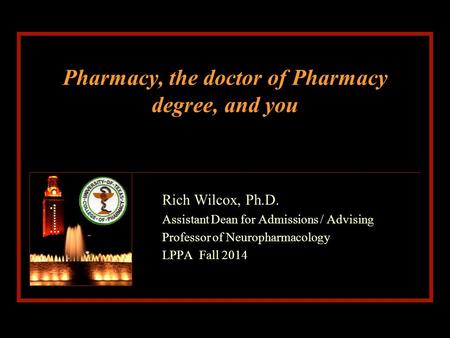 Pharmacy, the doctor of Pharmacy degree, and you Rich Wilcox, Ph.D. Assistant Dean for Admissions / Advising Professor of Neuropharmacology LPPA Fall 2014.
