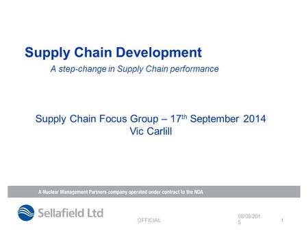 Supply Chain Development A step-change in Supply Chain performance 08/08/2015 OFFICIAL 1 Supply Chain Focus Group – 17 th September 2014 Vic Carlill.