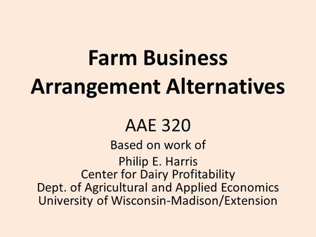 Farm Business Arrangement Alternatives AAE 320 Based on work of Philip E. Harris Center for Dairy Profitability Dept. of Agricultural and Applied Economics.