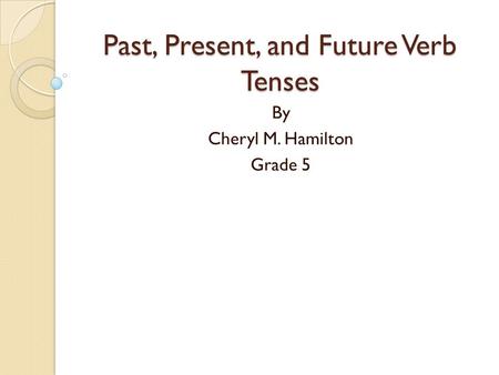 Past, Present, and Future Verb Tenses By Cheryl M. Hamilton Grade 5.