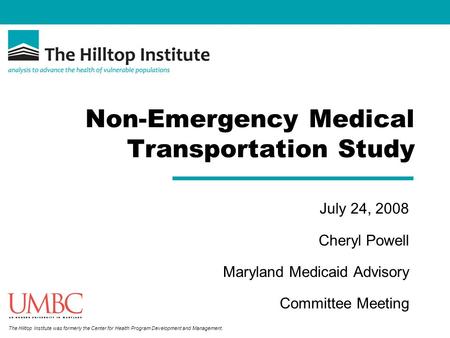 The Hilltop Institute was formerly the Center for Health Program Development and Management. Non-Emergency Medical Transportation Study July 24, 2008 Cheryl.
