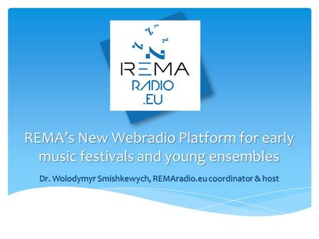 REMA’s New Webradio Platform for early music festivals and young ensembles Dr. Wolodymyr Smishkewych, REMAradio.eu coordinator & host.