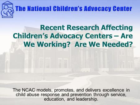 Recent Research Affecting Children’s Advocacy Centers – Are We Working? Are We Needed? The NCAC models, promotes, and delivers excellence in child abuse.
