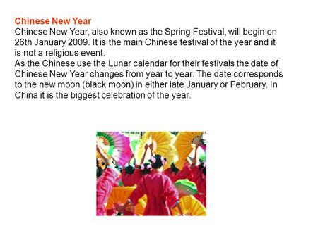 Chinese New Year Chinese New Year, also known as the Spring Festival, will begin on 26th January 2009. It is the main Chinese festival of the year and.