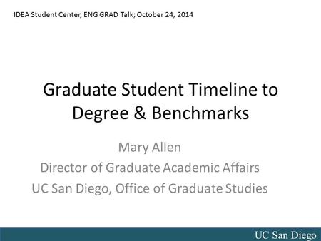UC San Diego Graduate Student Timeline to Degree & Benchmarks Mary Allen Director of Graduate Academic Affairs UC San Diego, Office of Graduate Studies.
