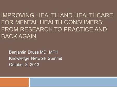 IMPROVING HEALTH AND HEALTHCARE FOR MENTAL HEALTH CONSUMERS: FROM RESEARCH TO PRACTICE AND BACK AGAIN Benjamin Druss MD, MPH Knowledge Network Summit October.
