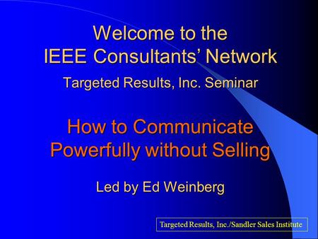 Welcome to the IEEE Consultants’ Network Targeted Results, Inc. Seminar How to Communicate Powerfully without Selling Led by Ed Weinberg Targeted Results,