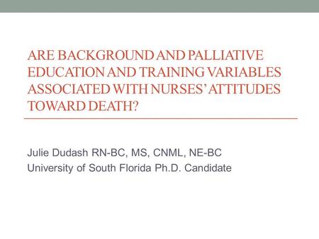 ARE BACKGROUND AND PALLIATIVE EDUCATION AND TRAINING VARIABLES ASSOCIATED WITH NURSES’ ATTITUDES TOWARD DEATH? Julie Dudash RN-BC, MS, CNML, NE-BC University.