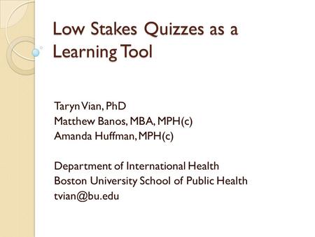 Low Stakes Quizzes as a Learning Tool Taryn Vian, PhD Matthew Banos, MBA, MPH(c) Amanda Huffman, MPH(c) Department of International Health Boston University.