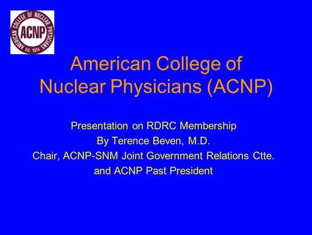 American College of Nuclear Physicians (ACNP) Presentation on RDRC Membership By Terence Beven, M.D. Chair, ACNP-SNM Joint Government Relations Ctte. and.