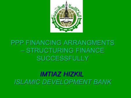 PPP FINANCING ARRANGMENTS – STRUCTURING FINANCE SUCCESSFULLY IMTIAZ HIZKIL ISLAMIC DEVELOPMENT BANK.