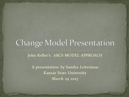 John Keller’s ARCS MODEL APPROACH A presentation by Sandra Leiterman Kansas State University March 29 2015.