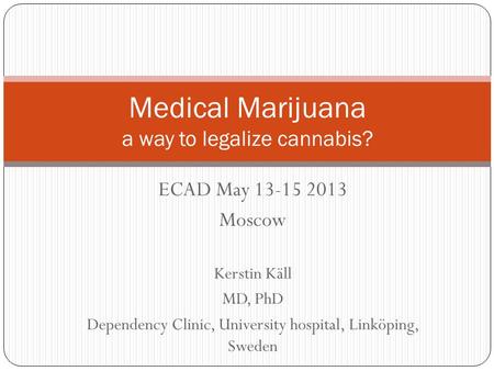 ECAD May 13-15 2013 Moscow Kerstin Käll MD, PhD Dependency Clinic, University hospital, Linköping, Sweden Medical Marijuana a way to legalize cannabis?