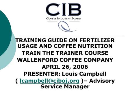 TRAINING GUIDE ON FERTILIZER USAGE AND COFFEE NUTRITION TRAIN THE TRAINER COURSE WALLENFORD COFFEE COMPANY APRIL 26, 2006 PRESENTER: Louis Campbell (